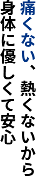 痛くない、熱くないから身体に優しくて安心
